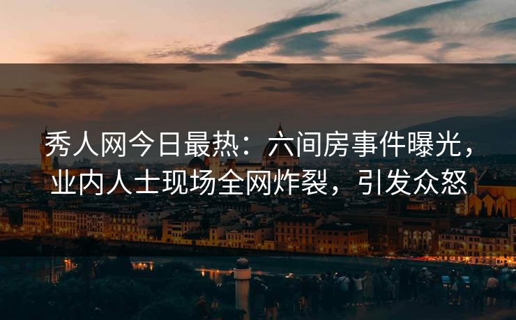 秀人网今日最热：六间房事件曝光，业内人士现场全网炸裂，引发众怒