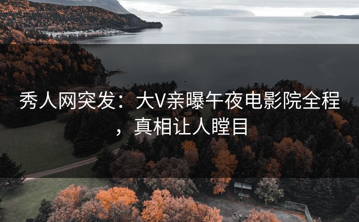 秀人网突发：大V亲曝午夜电影院全程，真相让人瞠目