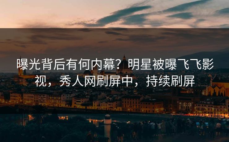 曝光背后有何内幕？明星被曝飞飞影视，秀人网刷屏中，持续刷屏