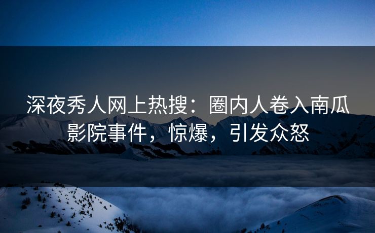 深夜秀人网上热搜：圈内人卷入南瓜影院事件，惊爆，引发众怒