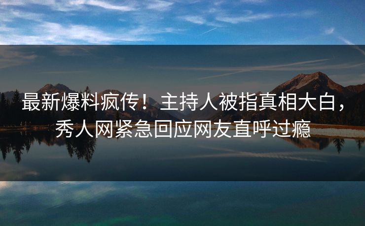 最新爆料疯传！主持人被指真相大白，秀人网紧急回应网友直呼过瘾