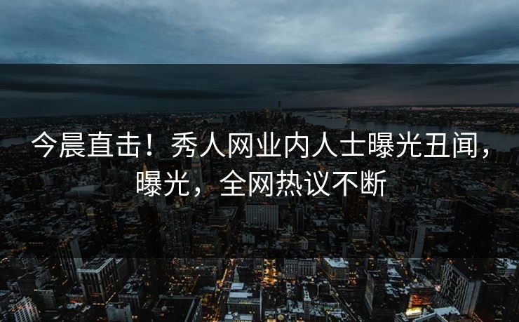 今晨直击！秀人网业内人士曝光丑闻，曝光，全网热议不断