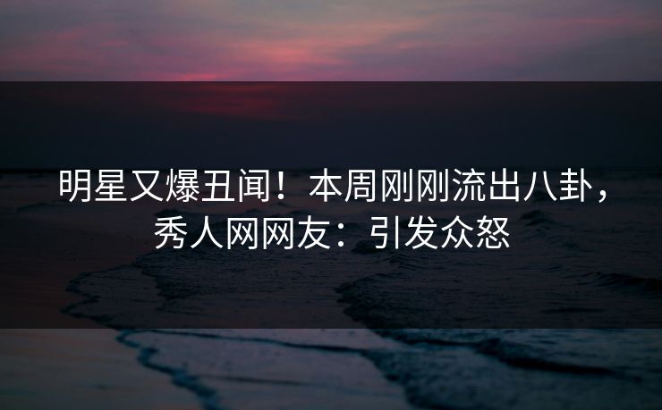 明星又爆丑闻！本周刚刚流出八卦，秀人网网友：引发众怒