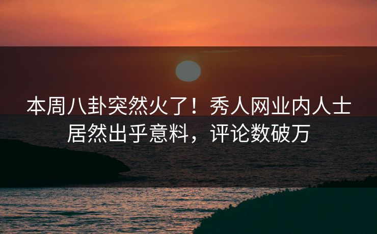 本周八卦突然火了！秀人网业内人士居然出乎意料，评论数破万