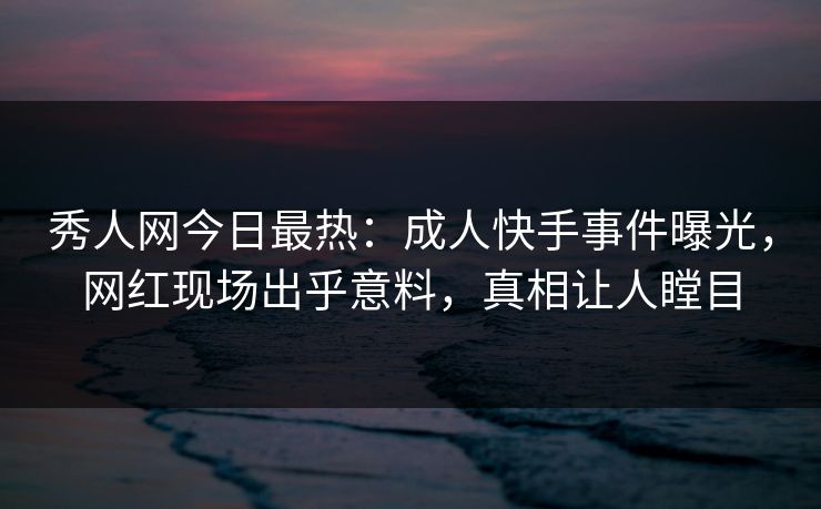 秀人网今日最热：成人快手事件曝光，网红现场出乎意料，真相让人瞠目