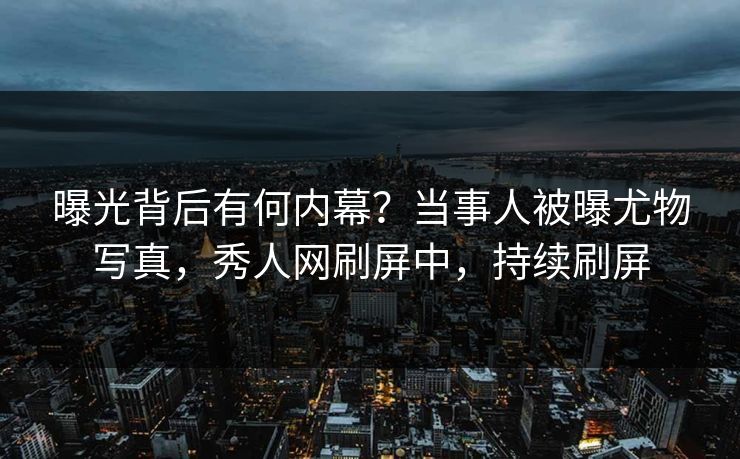 曝光背后有何内幕？当事人被曝尤物写真，秀人网刷屏中，持续刷屏