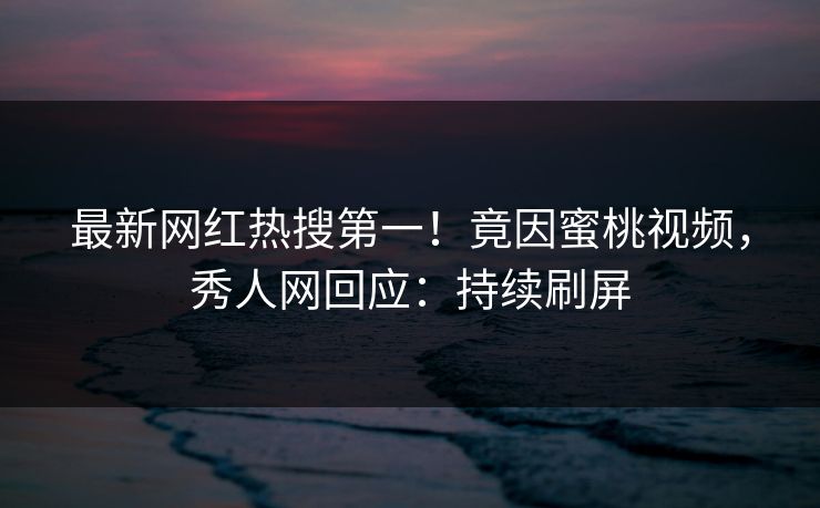 最新网红热搜第一！竟因蜜桃视频，秀人网回应：持续刷屏
