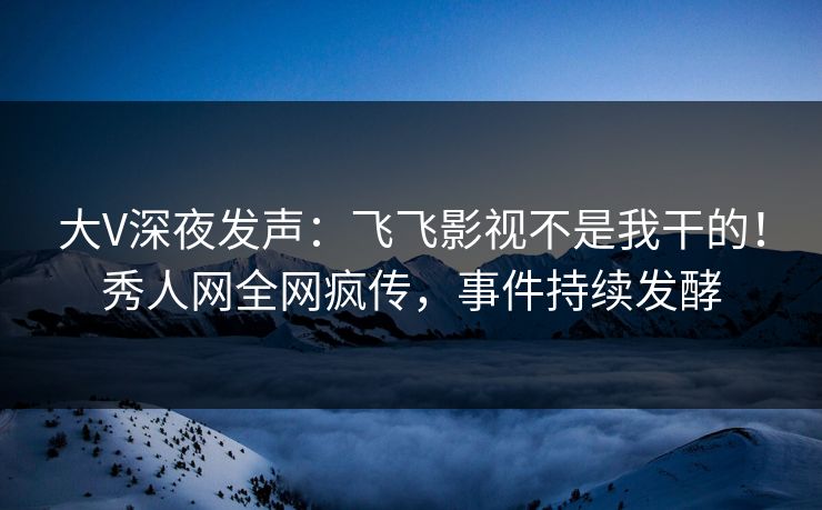 大V深夜发声：飞飞影视不是我干的！秀人网全网疯传，事件持续发酵