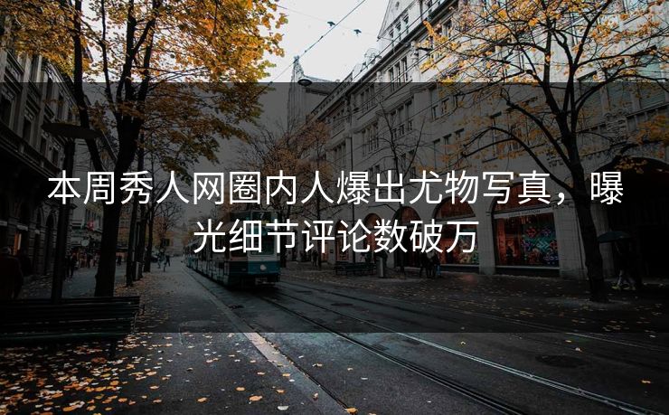 本周秀人网圈内人爆出尤物写真，曝光细节评论数破万