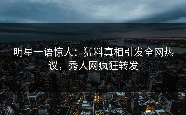 明星一语惊人：猛料真相引发全网热议，秀人网疯狂转发