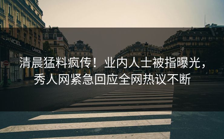 清晨猛料疯传！业内人士被指曝光，秀人网紧急回应全网热议不断