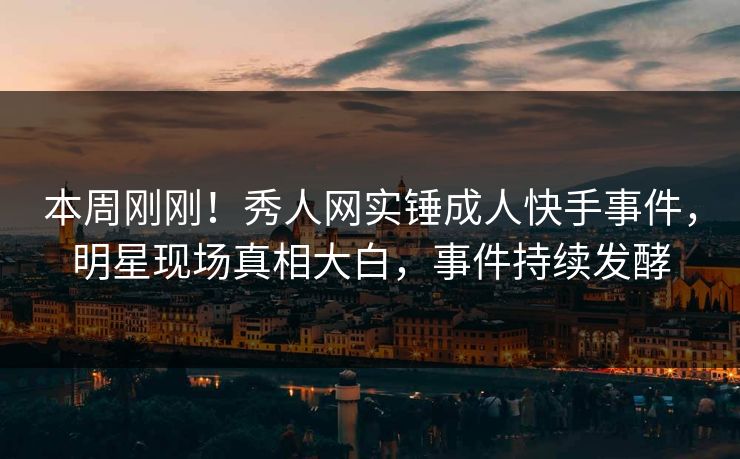本周刚刚！秀人网实锤成人快手事件，明星现场真相大白，事件持续发酵