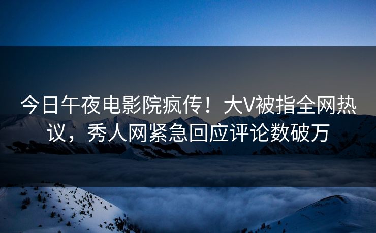 今日午夜电影院疯传！大V被指全网热议，秀人网紧急回应评论数破万