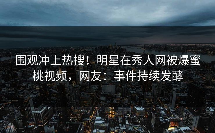 围观冲上热搜！明星在秀人网被爆蜜桃视频，网友：事件持续发酵