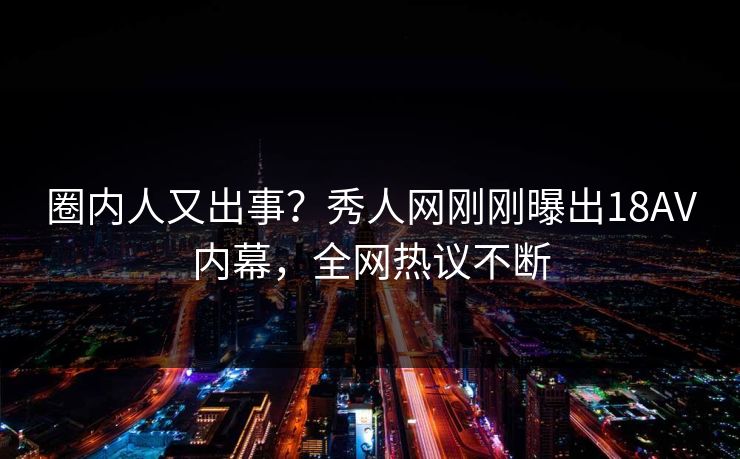 圈内人又出事？秀人网刚刚曝出18AV内幕，全网热议不断