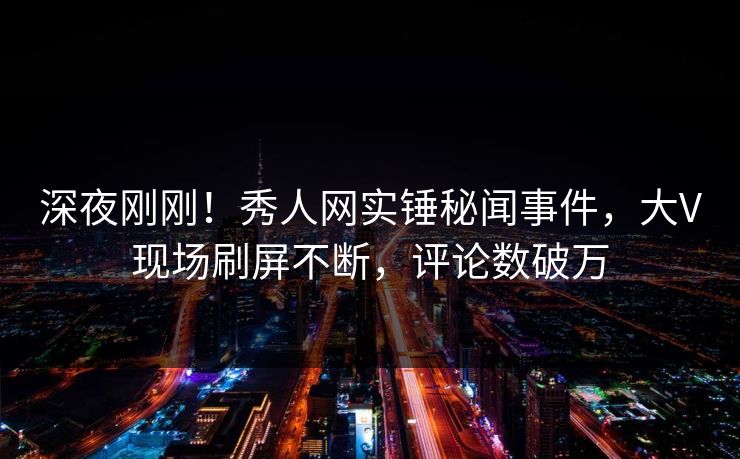 深夜刚刚！秀人网实锤秘闻事件，大V现场刷屏不断，评论数破万