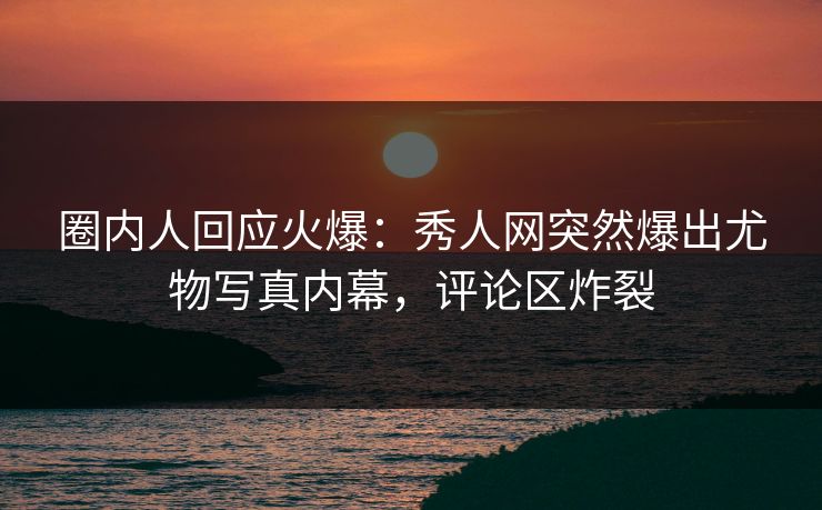 圈内人回应火爆：秀人网突然爆出尤物写真内幕，评论区炸裂