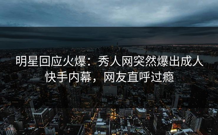 明星回应火爆：秀人网突然爆出成人快手内幕，网友直呼过瘾
