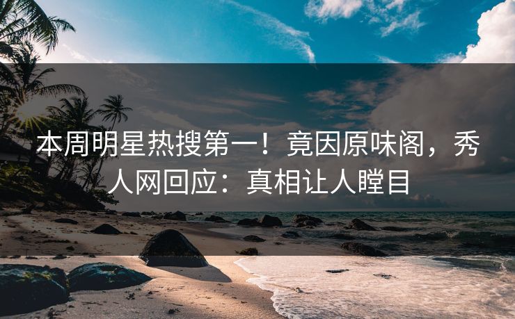 本周明星热搜第一！竟因原味阁，秀人网回应：真相让人瞠目