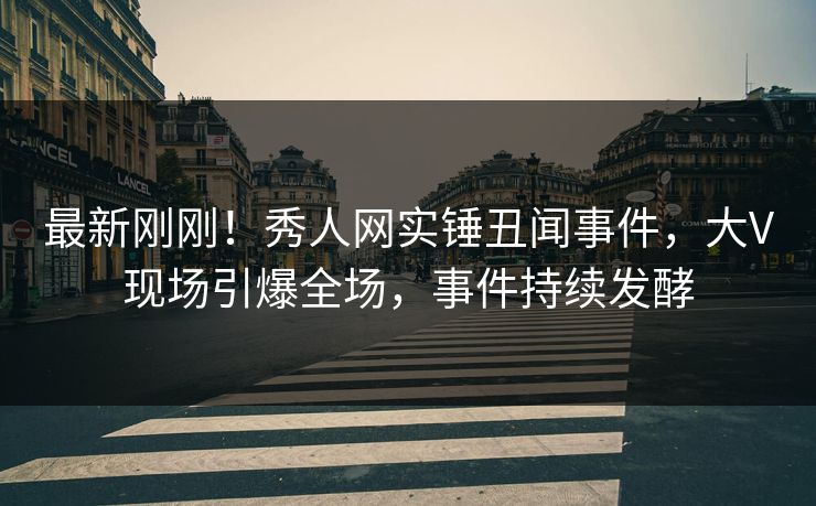 最新刚刚！秀人网实锤丑闻事件，大V现场引爆全场，事件持续发酵