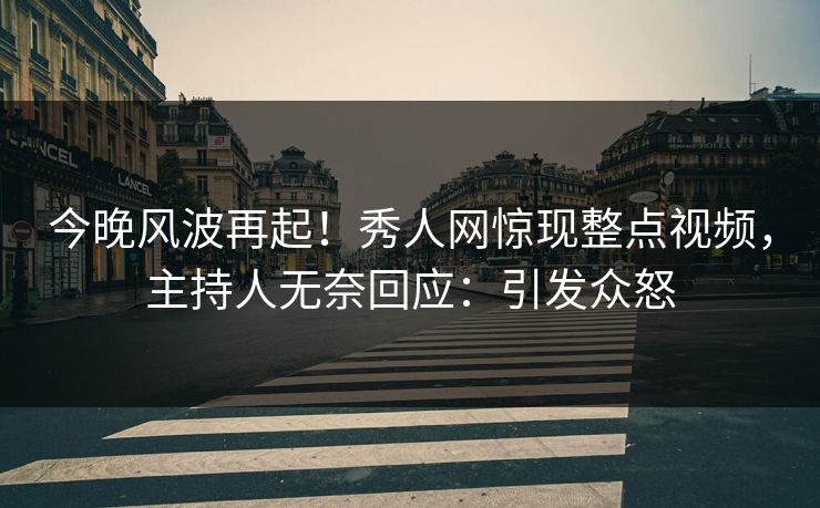 今晚风波再起！秀人网惊现整点视频，主持人无奈回应：引发众怒