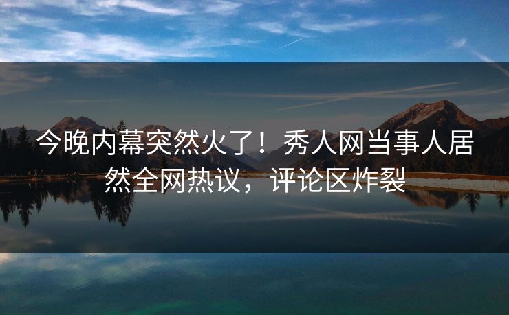 今晚内幕突然火了！秀人网当事人居然全网热议，评论区炸裂
