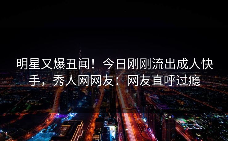 明星又爆丑闻！今日刚刚流出成人快手，秀人网网友：网友直呼过瘾
