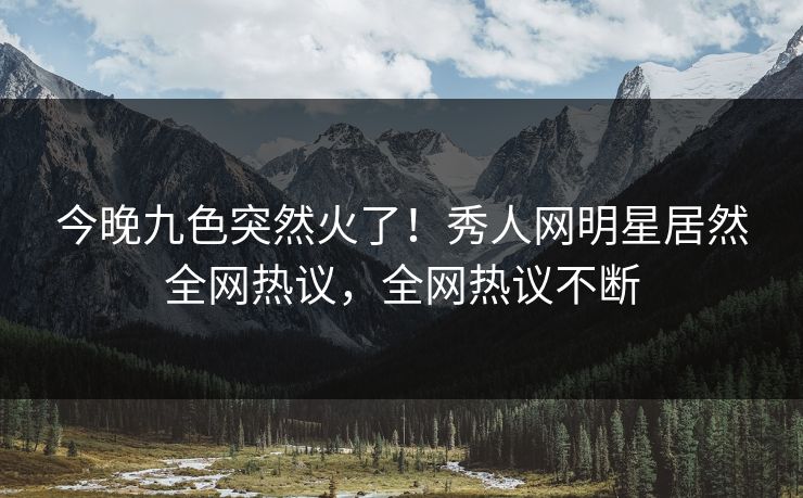 今晚九色突然火了！秀人网明星居然全网热议，全网热议不断