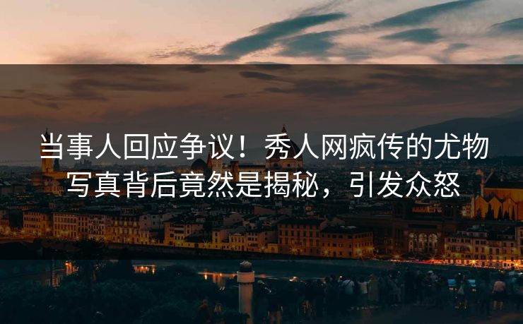 当事人回应争议！秀人网疯传的尤物写真背后竟然是揭秘，引发众怒