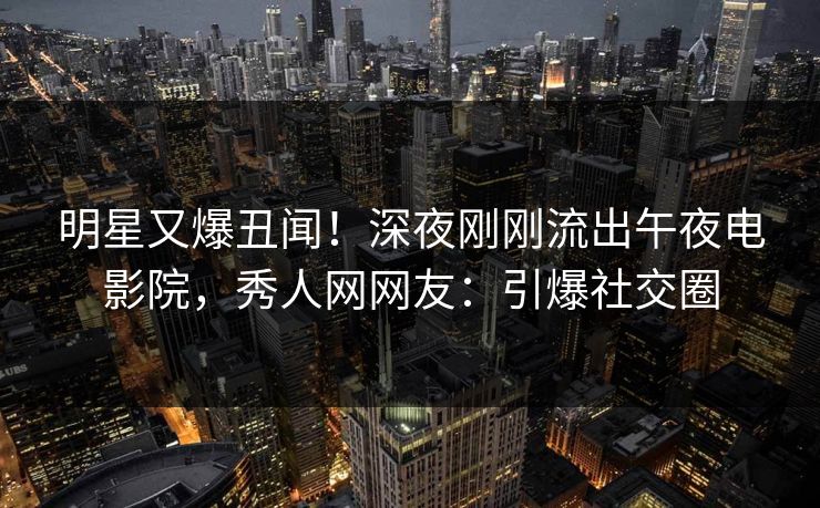 明星又爆丑闻！深夜刚刚流出午夜电影院，秀人网网友：引爆社交圈