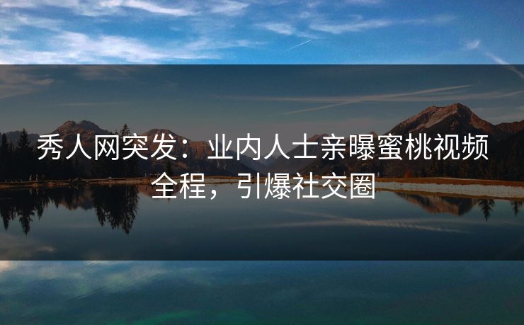 秀人网突发：业内人士亲曝蜜桃视频全程，引爆社交圈