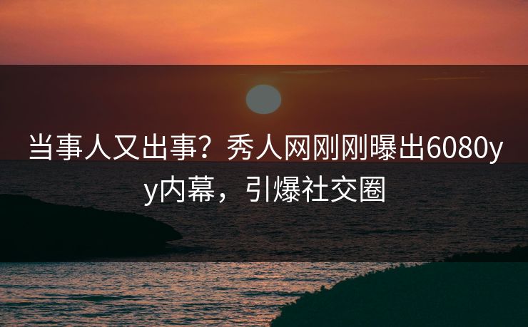 当事人又出事？秀人网刚刚曝出6080yy内幕，引爆社交圈