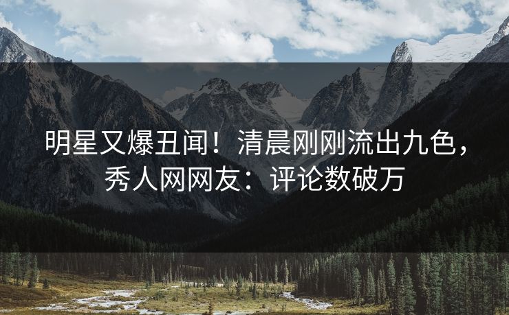 明星又爆丑闻！清晨刚刚流出九色，秀人网网友：评论数破万