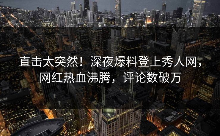 直击太突然！深夜爆料登上秀人网，网红热血沸腾，评论数破万