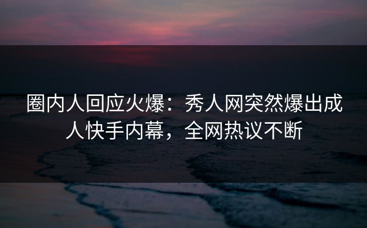 圈内人回应火爆：秀人网突然爆出成人快手内幕，全网热议不断
