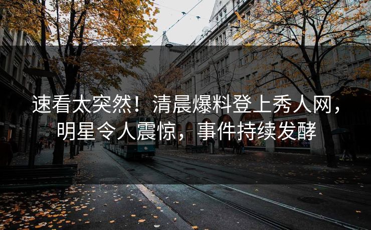 速看太突然！清晨爆料登上秀人网，明星令人震惊，事件持续发酵