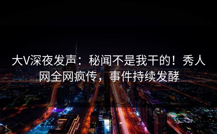 大V深夜发声：秘闻不是我干的！秀人网全网疯传，事件持续发酵