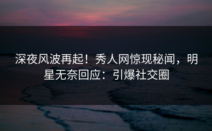 深夜风波再起！秀人网惊现秘闻，明星无奈回应：引爆社交圈