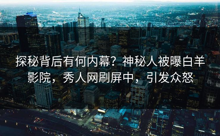 探秘背后有何内幕？神秘人被曝白羊影院，秀人网刷屏中，引发众怒