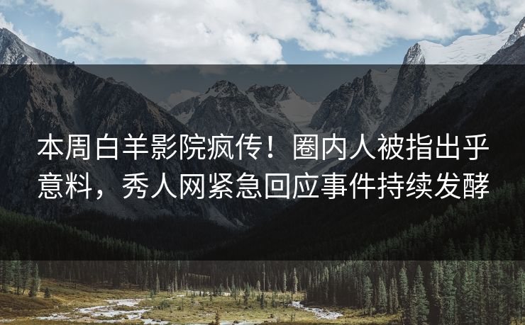 本周白羊影院疯传！圈内人被指出乎意料，秀人网紧急回应事件持续发酵