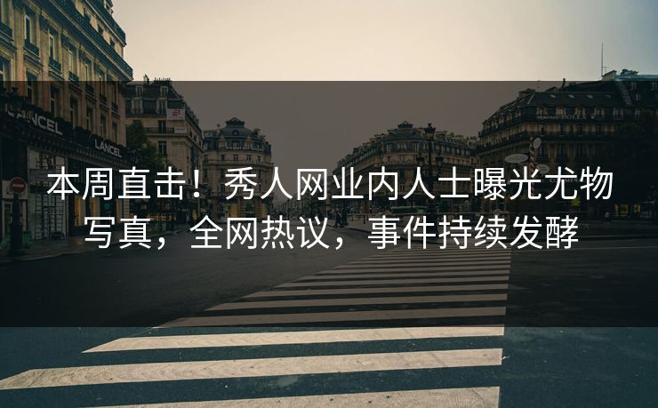 本周直击！秀人网业内人士曝光尤物写真，全网热议，事件持续发酵