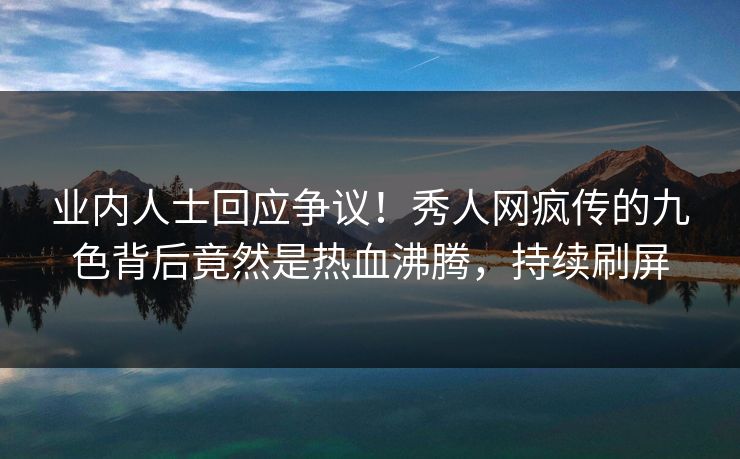 业内人士回应争议！秀人网疯传的九色背后竟然是热血沸腾，持续刷屏