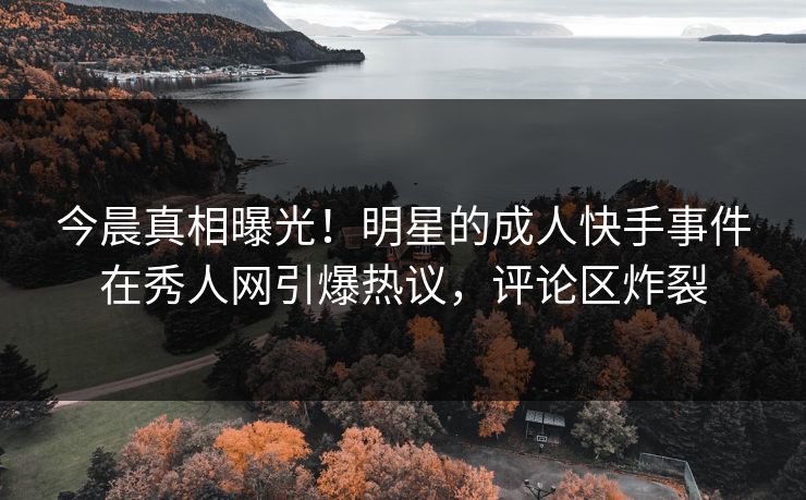 今晨真相曝光！明星的成人快手事件在秀人网引爆热议，评论区炸裂
