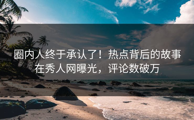 圈内人终于承认了！热点背后的故事在秀人网曝光，评论数破万
