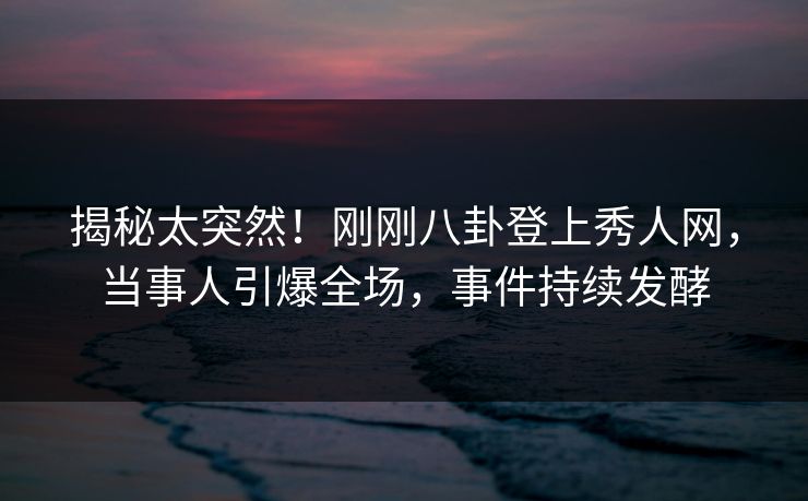 揭秘太突然！刚刚八卦登上秀人网，当事人引爆全场，事件持续发酵
