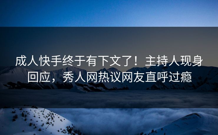 成人快手终于有下文了！主持人现身回应，秀人网热议网友直呼过瘾