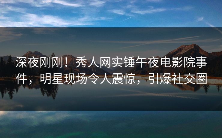 深夜刚刚！秀人网实锤午夜电影院事件，明星现场令人震惊，引爆社交圈