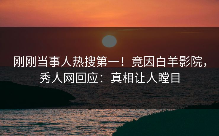 刚刚当事人热搜第一！竟因白羊影院，秀人网回应：真相让人瞠目