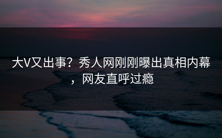 大V又出事？秀人网刚刚曝出真相内幕，网友直呼过瘾