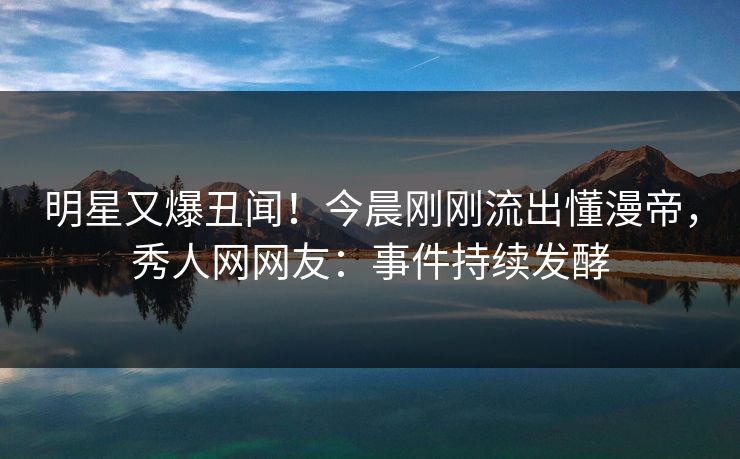 明星又爆丑闻！今晨刚刚流出懂漫帝，秀人网网友：事件持续发酵